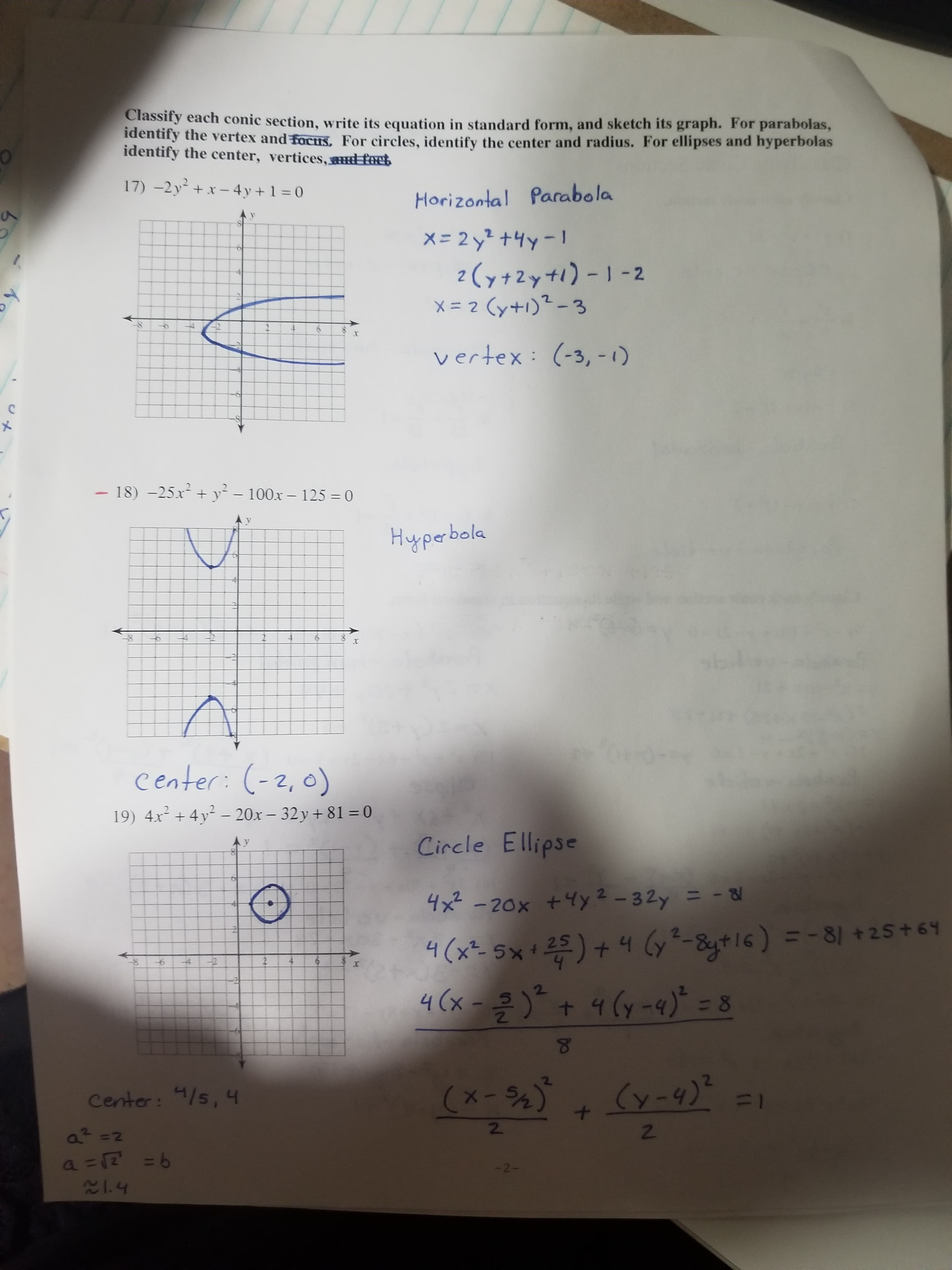 Classify each conic section, write its equation in standard form, and sketch its graph. For parabolas,
identify the vertex and foctis, For circles, identify the center and radius. For ellipses and hyperbolas
identify the center, vertices, et
17) -2y +x – 4y + 1 = 0
Horizontal Parabola
X = 2 y? +4y-1
2(y+2y+1)-1 -2
x = 2 (y+1)² - 3
1.
vertex: (-3, -1)
18) -25.x + y² – 100x – 125 = 0
%3D
Hyperbola
center: (-2,0)
19) 4x² + 4y² – 20x – 32y + 81 = 0
Circle Ellipse
4x -20x +4y2-32y = -
* =)+4 6y²-&g+16) = -81 +25+64
4 (x -)" + 4 (y-4) = 8
%D
4(x²- 5× +
(x-5%)
Center: 4/s, 4
11
2\
2.
-2-
9= Z)=
214
