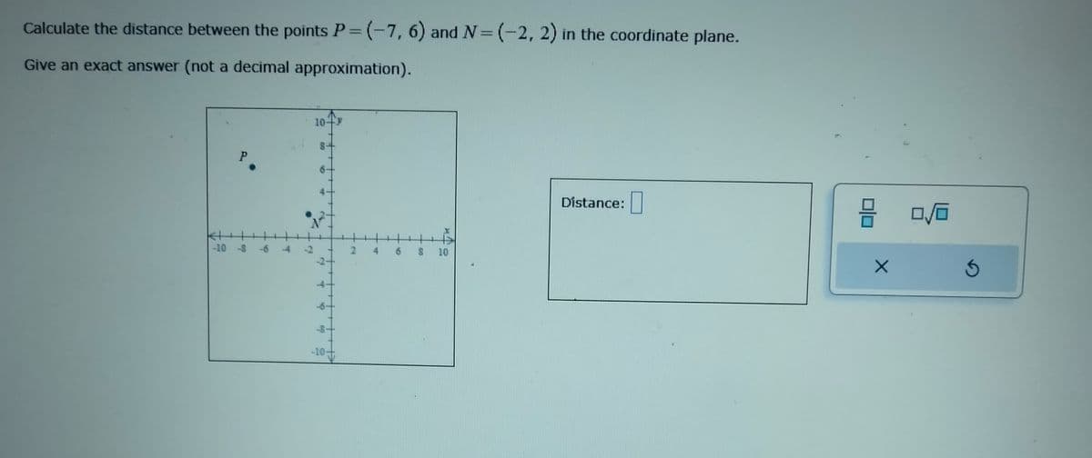Calculate the distance between the points P = (-7, 6) and N= (-2, 2) in the coordinate plane.
Give an exact answer (not a decimal approximation).
P
-10 -8
19
T
2
10-
-10-
2
T
5
S 10
Distance:
X
0/0
3