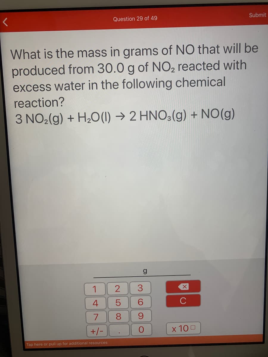 Question 29 of 49
Submit
What is the mass in grams of NO that will be
produced from 30.0 g of NO, reacted with
excess water in the following chemical
reaction?
3 NO2(g) + H,O(1) → 2 HNO3(g) + NO(g)
1
4
C
8.
+/-
x 100
Tap here or pull up for additional resources
3.
2.
LO CO
