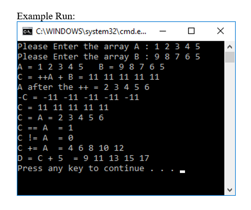 Example Run:
C. C:\WINDOWS\system32\cmd.e.
-
Please Enter the array A : 1 2 3 4 5
Please Enter the array B: 9 8 7 6 5
A = 1 2 3 4 5
C = ++A + B
A after the ++ =
-C
B = 9 8 7 6 5
11 11 11 11 11
%3D
2 3 4 5 6
-11 -11 -11 -11 -11
= 11 11 11 11 11
C = A = 2 3 4 5 6
А
1
==
C != A
C += A
%3D
4 6 8 10 12
D = C + 5
Press any key to continue .
9 11 13 15 17
