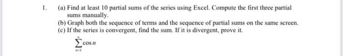 (a) Find at least 10 partial sums of the series using Excel. Compute the first three partial
sums manually.
(b) Graph both the sequence of terms and the sequence of partial sums on the same screen.
(c) If the series is convergent, find the sum. If it is divergent, prove it.
1.
cos n
