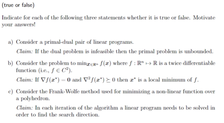 (true or false)
Indicate for each of the following three statements whether it is true or false. Motivate
your answers!
a) Consider a primal-dual pair of linear programs.
Claim: If the dual problem is infeasible then the primal problem is unbounded.
b) Consider the problem to minxeR» ƒ(x) where f : R" → R is a twice differentiable
function (i.e., ƒ e C²).
Claim: If Vf(x*)= 0 and V²f(x*) ► 0 then æ* is a local minimum of f.
%3D
c) Consider the Frank-Wolfe method used for minimizing a non-linear function over
a polyhedron.
Claim: In each iteration of the algorithm a linear program needs to be solved in
order to find the search direction.
