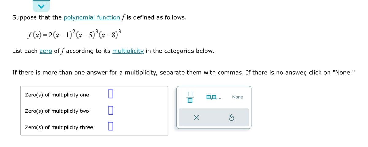 Suppose that the polynomial function f is defined as follows.
f(x)=2(x-1)²(x - 5) ³ (x+8)³
List each zero of f according to its multiplicity in the categories below.
If there is more than one answer for a multiplicity, separate them with commas. If there is no answer, click on "None."
Zero(s) of multiplicity one:
Zero(s) of multiplicity two:
Zero(s) of multiplicity three:
X
0,0,...
None
Ś