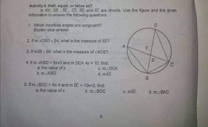 Activity 4. Half, equal, or twice as?
in OF, AB , BC, CD, BD and AC are chords. Use the figure and the given
information to answer the following questions.
1. Which inscribed angles are congruent?
Explain your answer.
2. If m 2CBD = 54, what is the measure of AE?
A
F.
3. If mAB = 96, what is the measure of LACB?
4. If m ZABD = 5x+3 and m DCA 4x + 10, find:
a the value of x
b. MZABD
c. MZDCA
d. mÃD
8.
5. If m ZBDC = 6x-4 and m BC = 10x+2, find:
%3D
a. the value of x
b. MZBDC
C. mBC
d. MZBAC
8
