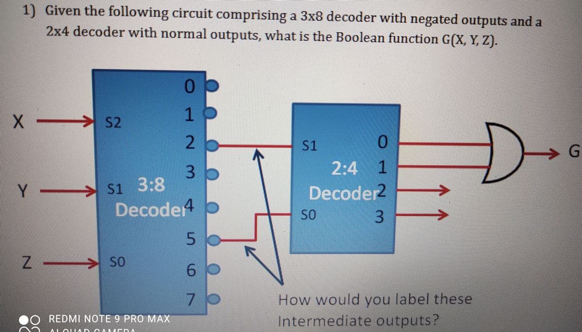 1) Given the following circuit comprising a 3x8 decoder with negated outputs and a
2x4 decoder with normal outputs, what is the Boolean function G(X, Y, Z).
1
2.
S2
S1
G.
2:4 1
S1 3:8
Decode4 O
Y.
Decoder2
SO
3
50
Z- > S0
so
How would you label these
O REDMI NOTE 9 PRO MAX
Intermediate outputs?
