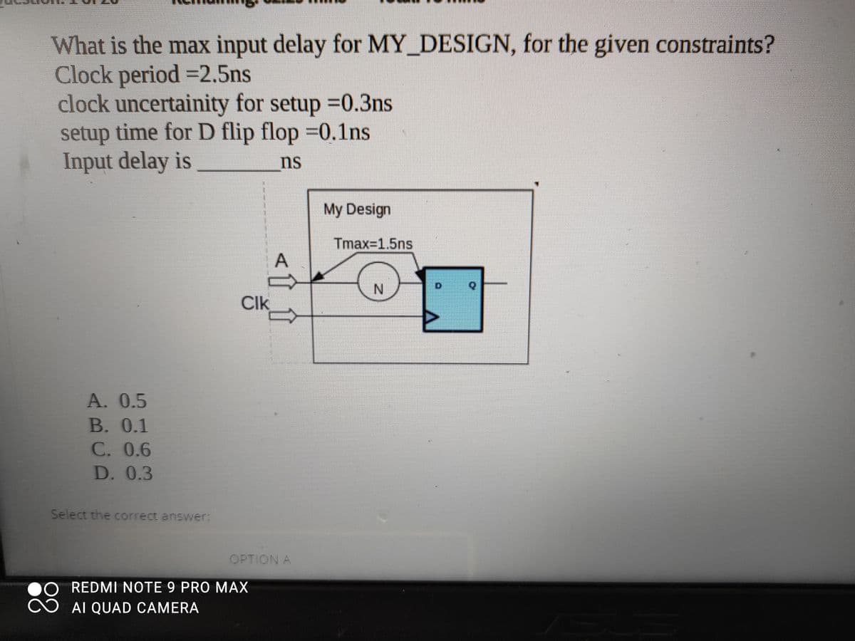 What is the max input delay for MY_DESIGN, for the given constraints?
Clock period =2.5ns
clock uncertainity for setup 0.3ns
setup time for D flip flop =0.1ns
Input delay is
ns
My Design
Tmax=1.5ns
N.
Clk
A. 0.5
В. 0.1
C. 0.6
D. 0.3
Select the correct answer:
OPTION A
REDMI NOTE 9 PRO MAX
AI QUAD CAMERA
