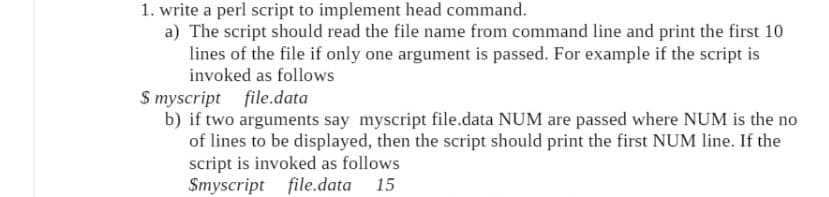 1. write a perl script to implement head command.
a) The script should read the file name from command line and print the first 10
lines of the file if only one argument is passed. For example if the script is
invoked as follows
S myscript file.data
b) if two arguments say myscript file.data NUM are passed where NUM is the no
of lines to be displayed, then the script should print the first NUM line. If the
script is invoked as follows
Smyscript file.data 15
