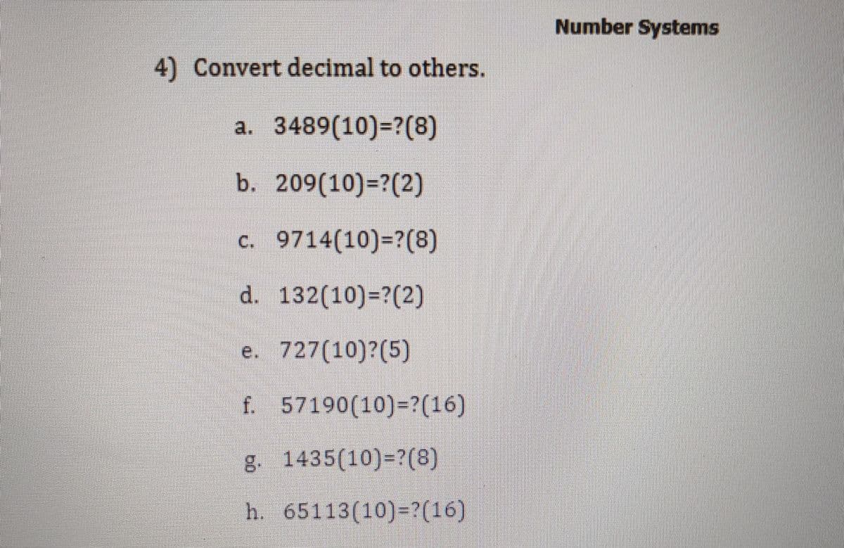 Number Systems
4) Convert decimal to others.
a. 3489(10)=?(8)
b. 209(10)=?(2)
c. 9714(10)=?(8)
d. 132(10)=?(2)
e. 727(10)?(5)
f 57190(10)-?(16)
8 1435(10)=?(8)
h. 65113(10)-?(16)
