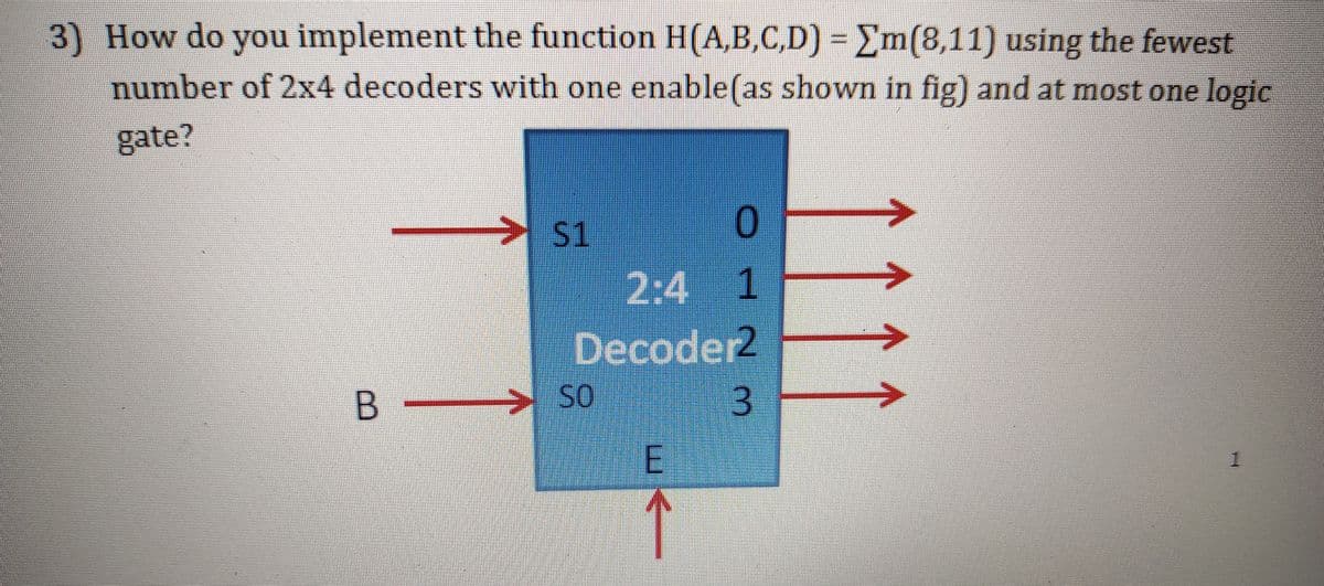 3) How do you implement the function H((A,B,C,D) = Em(8,11) using the fewest
number of 2x4 decoders with one enable(as shown in fig) and at most one logic
gate?
S1
2:4 1
Decoder2
B
SO
1.
3.
