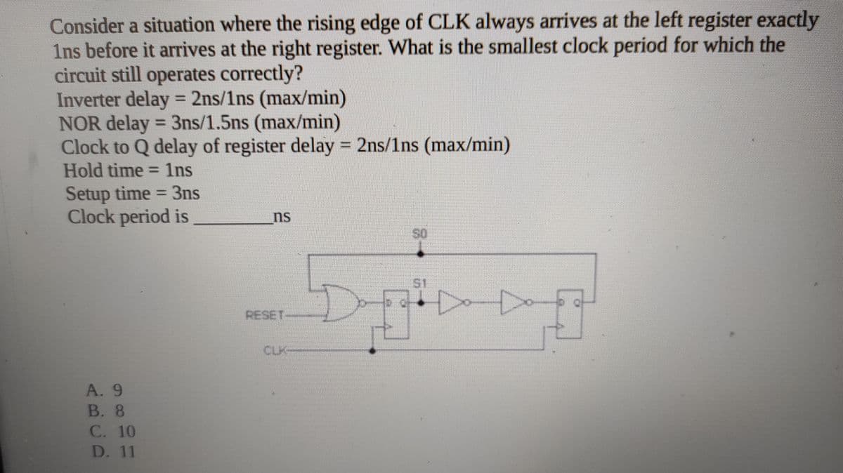Consider a situation where the rising edge of CLK always arrives at the left register exactly
1ns before it arrives at the right register. What is the smallest clock period for which the
circuit still operates correctly?
Inverter delay = 2ns/1ns (max/min)
NOR delay = 3ns/1.5ns (max/min)
Clock to Q delay of register delay 2ns/1ns (max/min)
Hold time = 1lns
%3D
Setup time = 3ns
Clock period is
ns
S1
RESET--
CLK-
A. 9
В. 8
C. 10
D. 11
