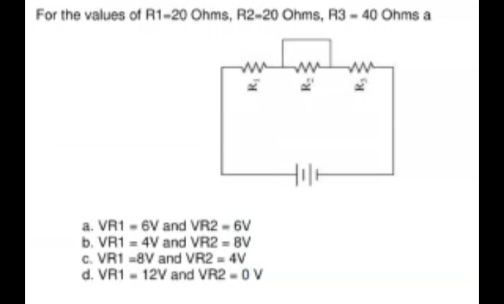For the values of R1-20 Ohms, R2-20 Ohms, R3 - 40 Ohms a
ww
a. VR1 - 6V and VR2 - 6V
b. VR1 = 4V and VR2 = 8V
c. VR1 -8V and VR2 = 4V
d. VR1 - 12V and VR2 -0V
