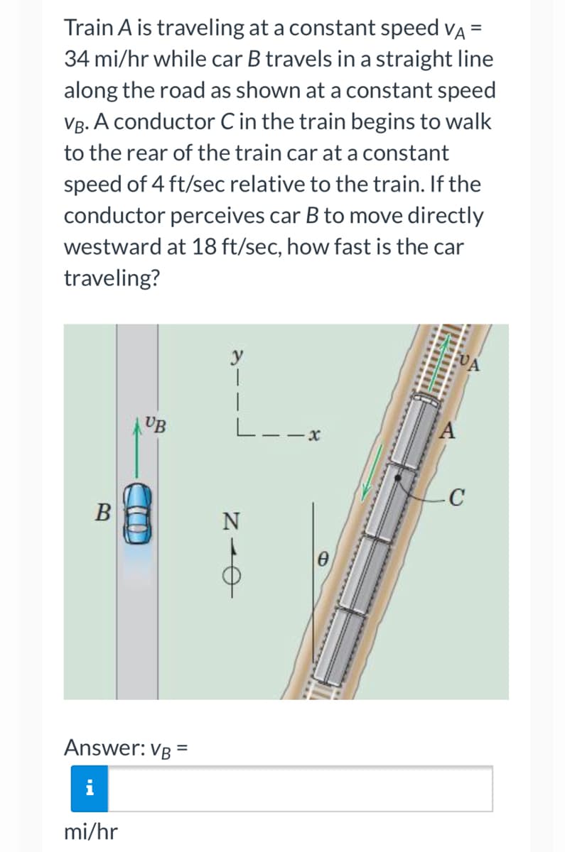 =
Train A is traveling at a constant speed VÀ
34 mi/hr while car B travels in a straight line
along the road as shown at a constant speed
VB. A conductor C in the train begins to walk
to the rear of the train car at a constant
speed of 4 ft/sec relative to the train. If the
conductor perceives car B to move directly
westward at 18 ft/sec, how fast is the car
traveling?
y
T
C
UB
B
Answer: VB =
mi/hr
e-N