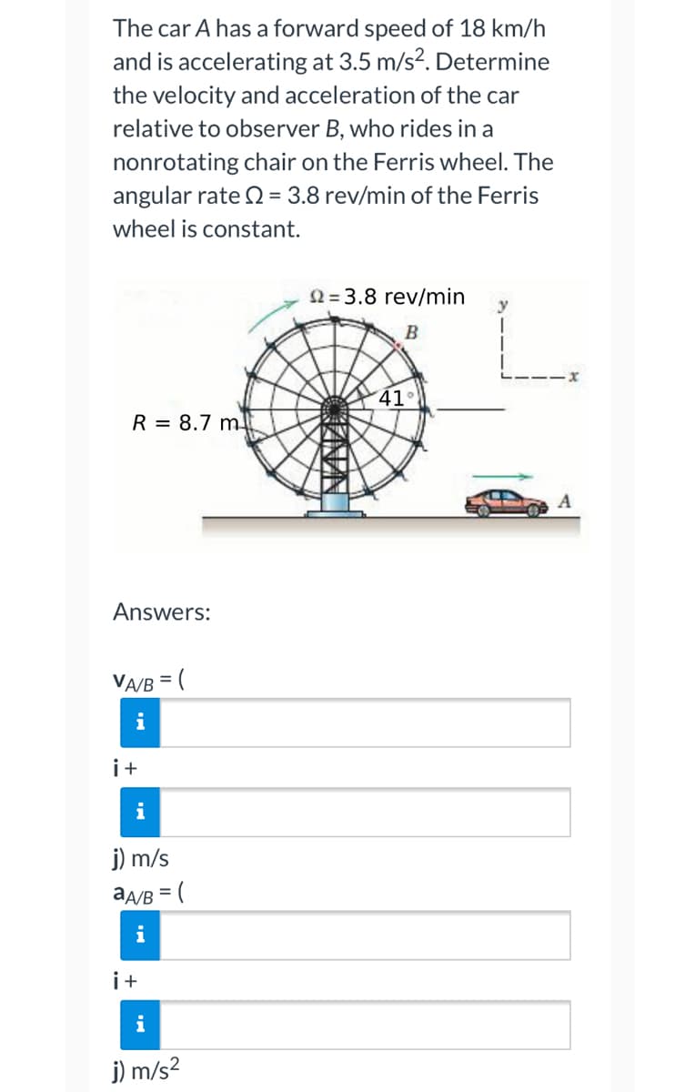 The car A has a forward speed of 18 km/h
and is accelerating at 3.5 m/s². Determine
the velocity and acceleration of the car
relative to observer B, who rides in a
nonrotating chair on the Ferris wheel. The
angular rate 2 = 3.8 rev/min of the Ferris
wheel is constant.
22=3.8 rev/min
B
R = 8.7 m
Answers:
VA/B = (
i
i+
i
j) m/s
aA/B = (
i+
i
j) m/s²
CANAN
41