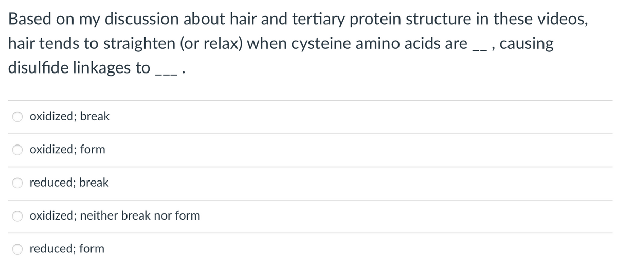 Based on my discussion about hair and tertiary protein structure in these videos,
hair tends to straighten (or relax) when cysteine amino acids are _ , causing
disulfıde linkages to
oxidized; break
oxidized; form
reduced; break
oxidized; neither break nor form
reduced; form
