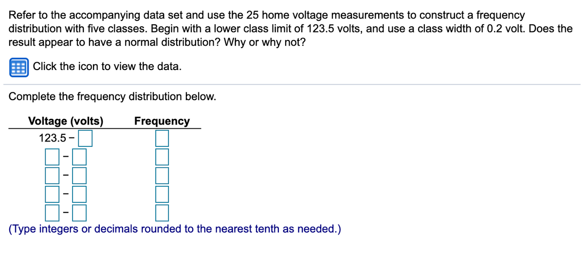 Refer to the accompanying data set and use the 25 home voltage measurements to construct a frequency
distribution with five classes. Begin with a lower class limit of 123.5 volts, and use a class width of 0.2 volt. Does the
result appear to have a normal distribution? Why or why not?
Click the icon to view the data.
Complete the frequency distribution below.
Voltage (volts)
Frequency
123.5 -
(Type integers or decimals rounded to the nearest tenth as needed.)
