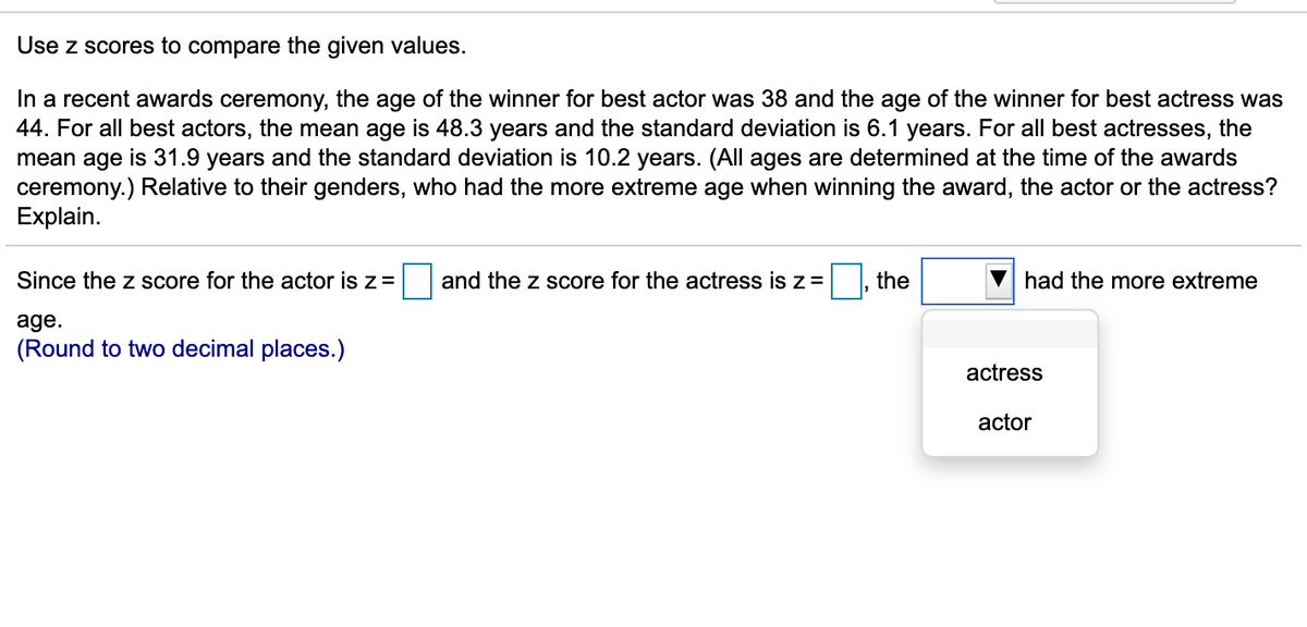 Use z scores to compare the given values.
In a recent awards ceremony, the age of the winner for best actor was 38 and the age of the winner for best actress was
44. For all best actors, the mean age is 48.3 years and the standard deviation is 6.1 years. For all best actresses, the
mean age is 31.9 years and the standard deviation is 10.2 years. (All ages are determined at the time of the awards
ceremony.) Relative to their genders, who had the more extreme age when winning the award, the actor or the actress?
Explain.
Since the z score for the actor is z=
and the z score for the actress is z=
the
had the more extreme
age.
(Round to two decimal places.)
actress
actor
