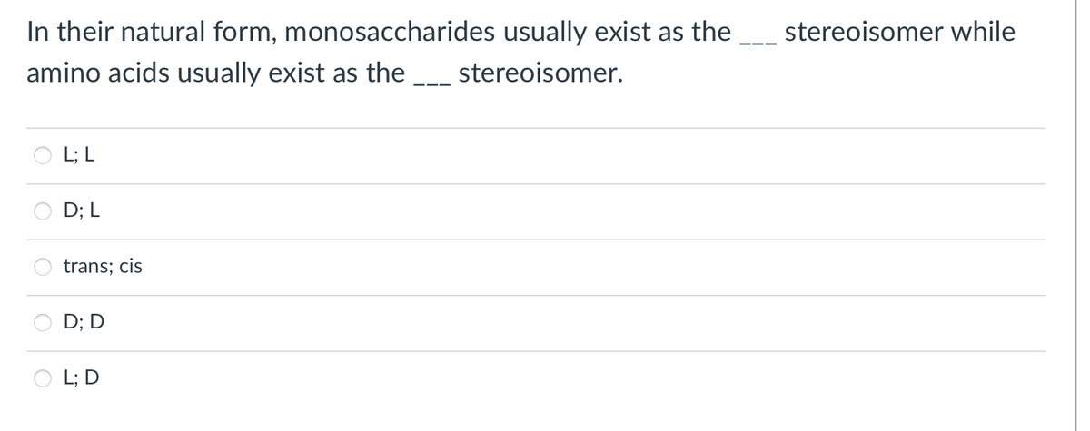 In their natural form, monosaccharides usually exist as the
stereoisomer while
amino acids usually exist as the __ stereoisomer.
L; L
D; L
trans; cis
D; D
L; D
