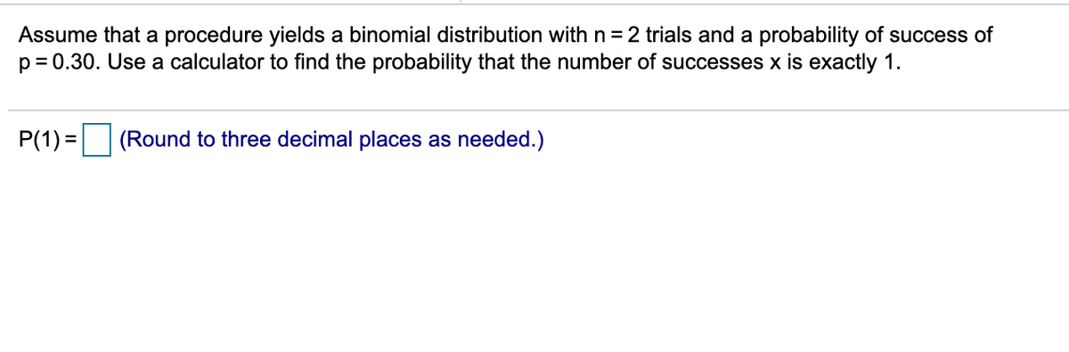 Assume that a procedure yields a binomial distribution with n = 2 trials and a probability of success of
p = 0.30. Use a calculator to find the probability that the number of successes x is exactly 1.
P(1) =
(Round to three decimal places as needed.)
