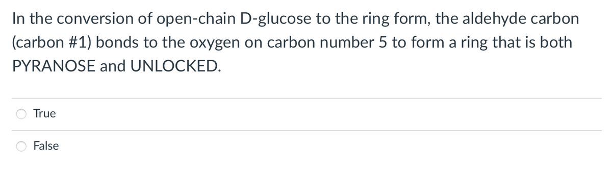 In the conversion of open-chain D-glucose to the ring form, the aldehyde carbon
(carbon #1) bonds to the oxygen on carbon number 5 to form a ring that is both
PYRANOSE and UNLOCKED.
True
False
