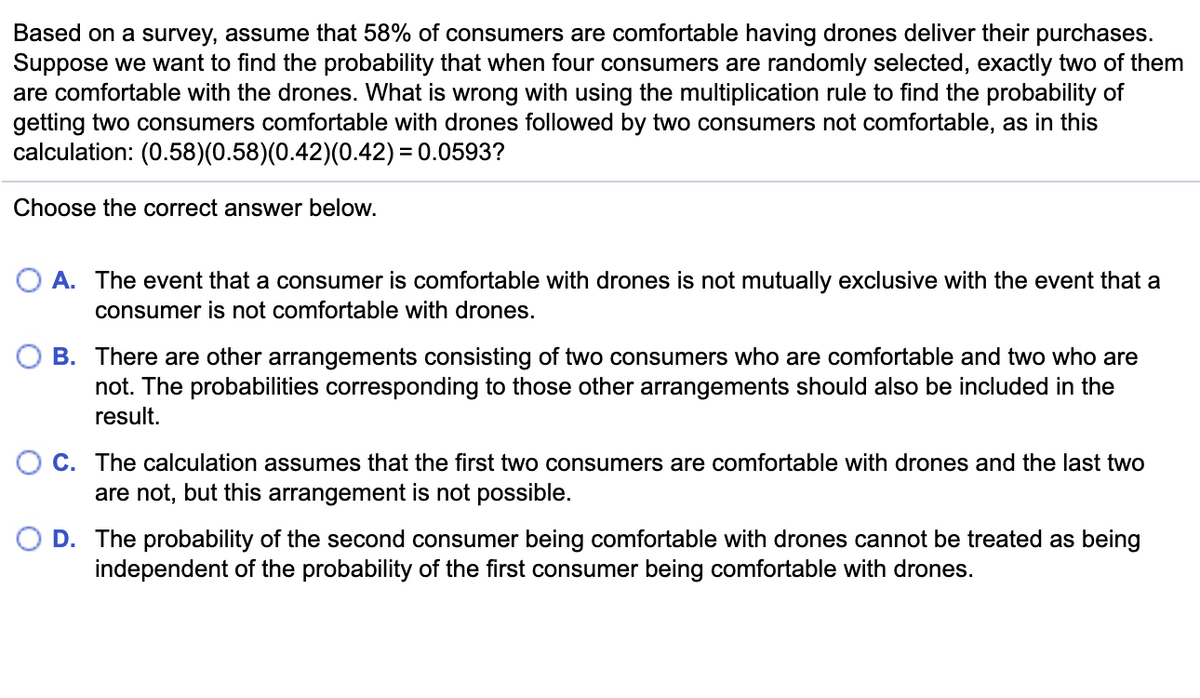 Based on a survey, assume that 58% of consumers are comfortable having drones deliver their purchases.
Suppose we want to find the probability that when four consumers are randomly selected, exactly two of them
are comfortable with the drones. What is wrong with using the multiplication rule to find the probability of
getting two consumers comfortable with drones followed by two consumers not comfortable, as in this
calculation: (0.58)(0.58)(0.42)(0.42) = 0.0593?
Choose the correct answer below.
O A. The event that a consumer is comfortable with drones is not mutually exclusive with the event that a
consumer is not comfortable with drones.
O B. There are other arrangements consisting of two consumers who are comfortable and two who are
not. The probabilities corresponding to those other arrangements should also be included in the
result.
O C. The calculation assumes that the first two consumers are comfortable with drones and the last two
are not, but this arrangement is not possible.
O D. The probability of the second consumer being comfortable with drones cannot be treated as being
independent of the probability of the first consumer being comfortable with drones.
