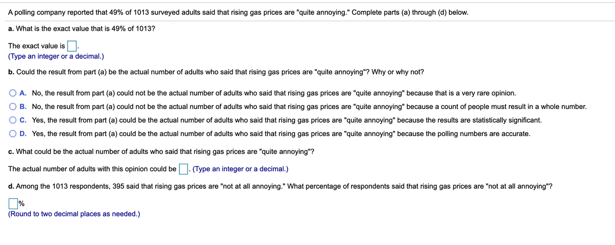 A polling company reported that 49% of 1013 surveyed adults said that rising gas prices are "quite annoying." Complete parts (a) through (d) below.
a. What is the exact value that is 49% of 1013?
The exact value is
(Type an integer or a decimal.)
b. Could the result from part (a) be the actual number of adults who said that rising gas prices are "quite annoying"? Why or why not?
O A. No, the result from part (a) could not be the actual number of adults who said that rising gas prices are "quite annoying" because that is a very rare opinion.
B. No, the result from part (a) could not be the actual number of adults who said that rising gas prices are "quite annoying" because a count of people must result in a whole number.
O c. Yes, the result from part (a) could be the actual number of adults who said that rising gas prices are "quite annoying" because the results are statistically significant.
D. Yes, the result from part (a) could be the actual number of adults who said that rising gas prices are "quite annoying" because the polling numbers are accurate.
c. What could be the actual number of adults who said that rising gas prices are "quite annoying"?
The actual number of adults with this opinion could be. (Type an integer or a decimal.)
d. Among the 1013 respondents, 395 said that rising gas prices are "not at all annoying." What percentage of respondents said that rising gas prices are "not at all annoying"?
%
(Round to two decimal places as needed.)
