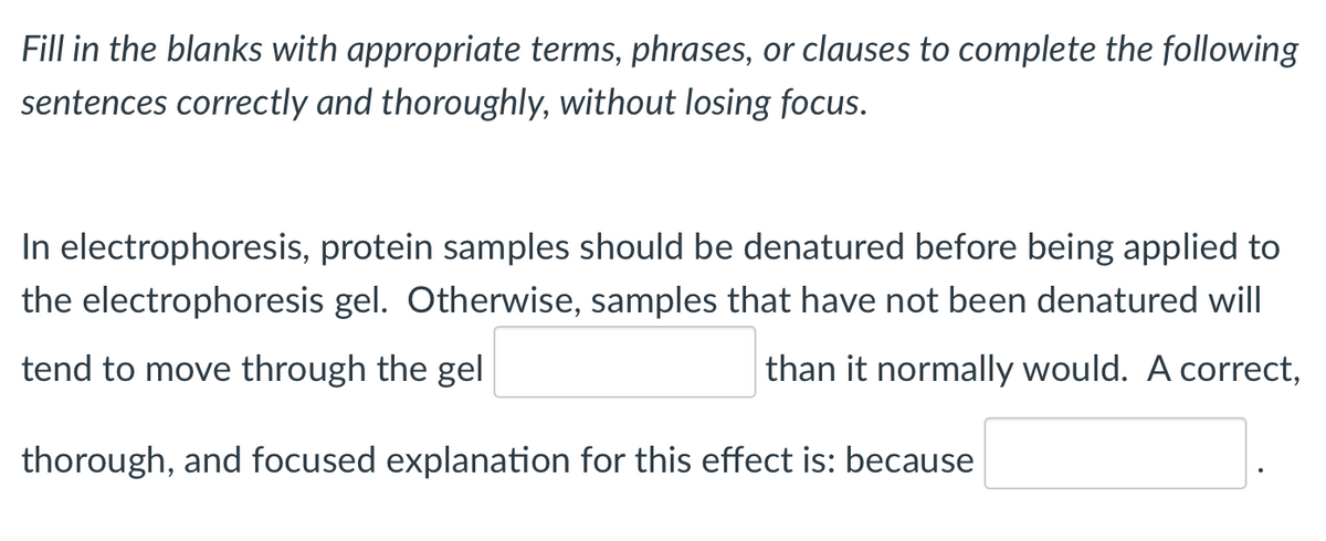 Fill in the blanks with appropriate terms, phrases, or clauses to complete the following
sentences correctly and thoroughly, without losing focus.
In electrophoresis, protein samples should be denatured before being applied to
the electrophoresis gel. Otherwise, samples that have not been denatured will
tend to move through the gel
than it normally would. A correct,
thorough, and focused explanation for this effect is: because
