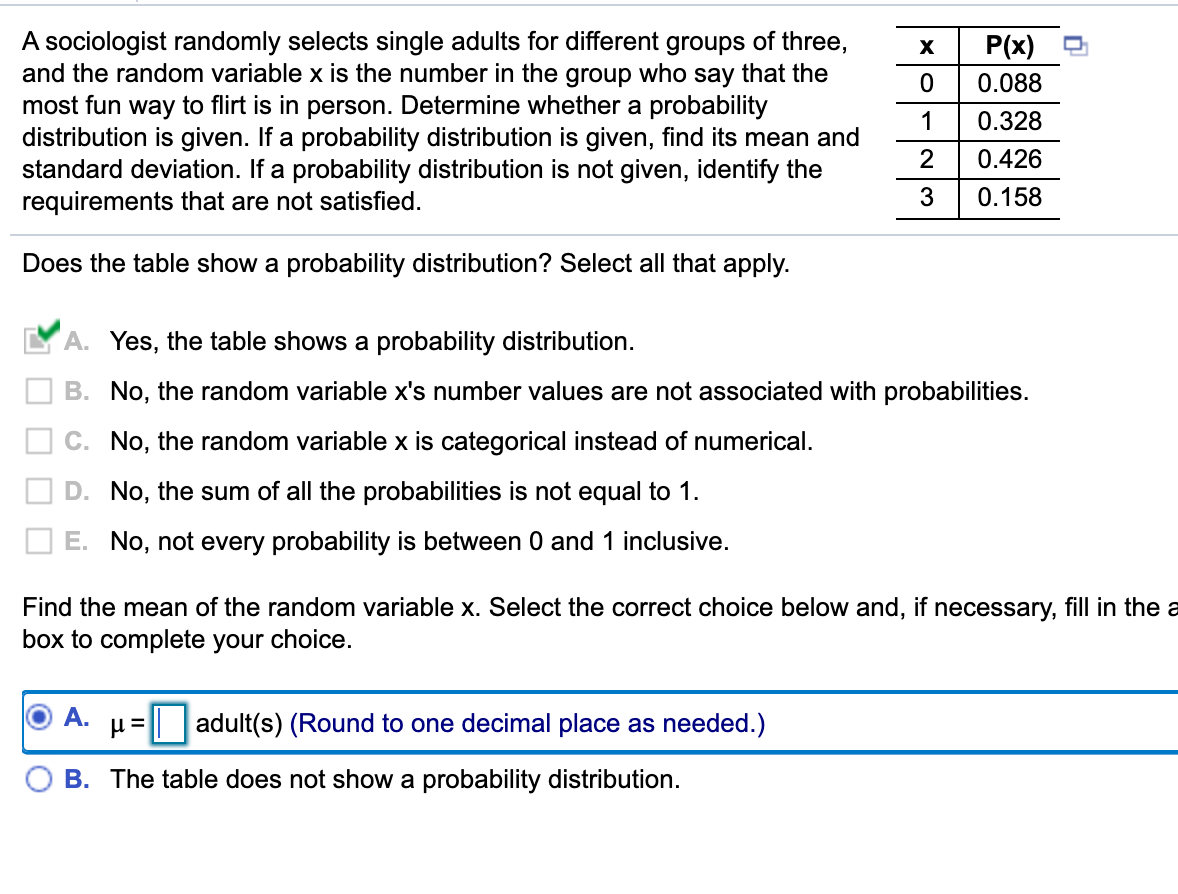 A sociologist randomly selects single adults for different groups of three,
and the random variable x is the number in the group who say that the
most fun way to flirt is in person. Determine whether a probability
distribution is given. If a probability distribution is given, find its mean and
standard deviation. If a probability distribution is not given, identify the
requirements that are not satisfied.
P(x)
X
0.088
1
0.328
2
0.426
3
0.158
Does the table show a probability distribution? Select all that apply.
A. Yes, the table shows a probability distribution.
B. No, the random variable x's number values are not associated with probabilities.
C. No, the random variable x is categorical instead of numerical.
D. No, the sum of all the probabilities is not equal to 1.
E. No, not every probability is between 0 and 1 inclusive.
Find the mean of the random variable x. Select the correct choice below and, if necessary, fill in the a
box to complete your choice.
А.
adult(s) (Round to one decimal place as needed.)
B. The table does not show a probability distribution.
