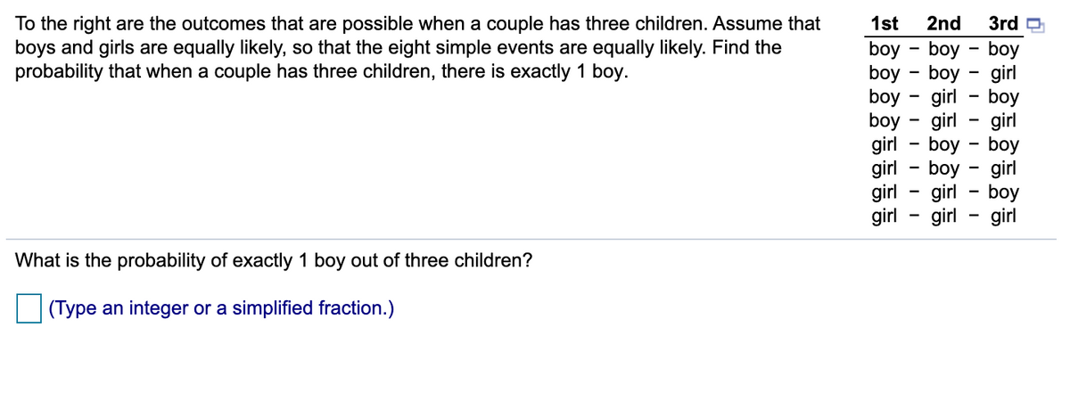 3rd O
To the right are the outcomes that are possible when a couple has three children. Assume that
boys and girls are equally likely, so that the eight simple events are equally likely. Find the
probability that when a couple has three children, there is exactly 1 boy.
1st
2nd
boy - boy - boy
boy - boy - girl
boy
boy
girl - boy - boy
girl - boy - girl
girl
girl
girl - boy
girl - girl
girl - boy
girl - girl
-
What is the probability of exactly 1 boy out of three children?
(Type an integer or a simplified fraction.)
