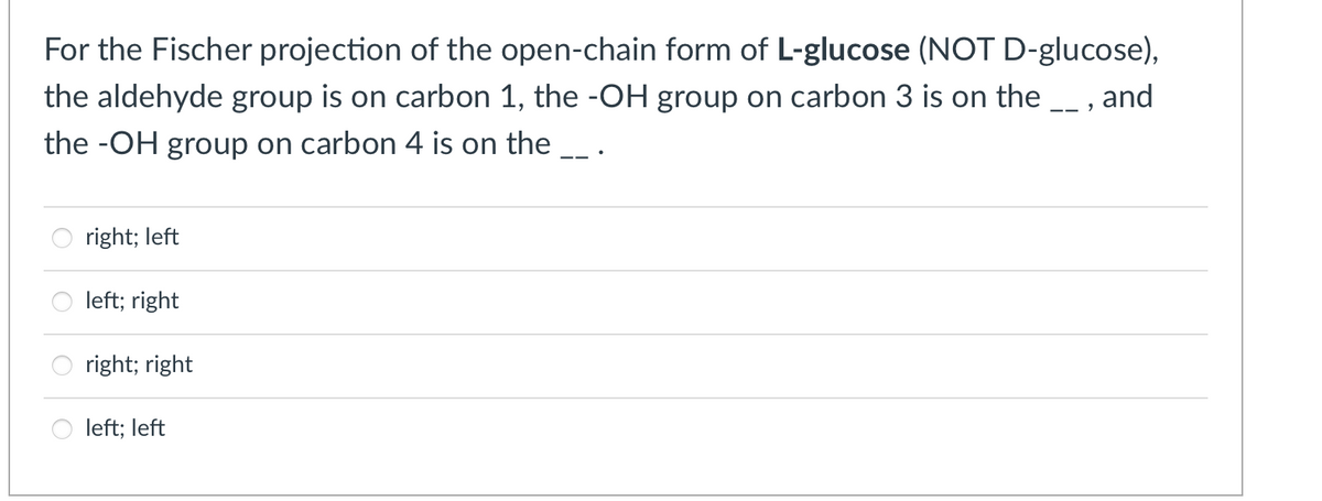 For the Fischer projection of the open-chain form of L-glucose (NOT D-glucose),
the aldehyde group is on carbon 1, the -OH group on carbon 3 is on the , and
the -OH group on carbon 4 is on the
right; left
left; right
right; right
left; left
