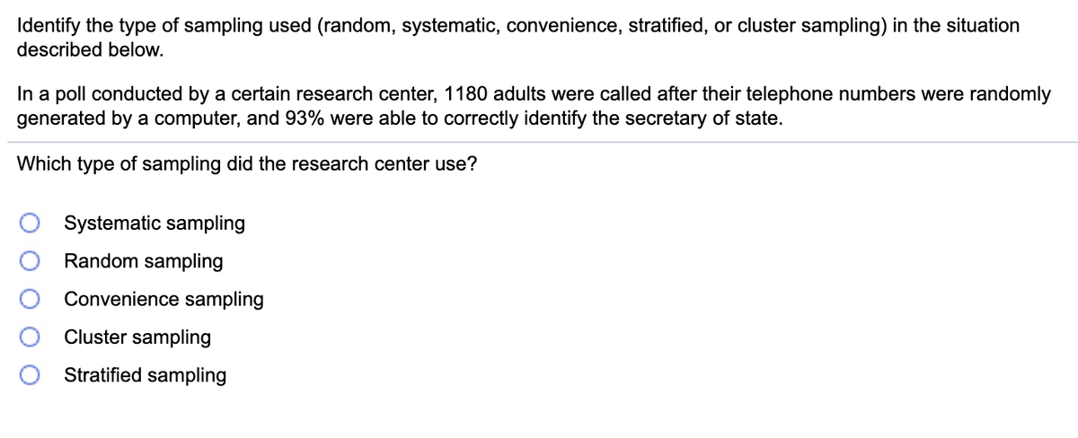 Identify the type of sampling used (random, systematic, convenience, stratified, or cluster sampling) in the situation
described below.
In a poll conducted by a certain research center, 1180 adults were called after their telephone numbers were randomly
generated by a computer, and 93% were able to correctly identify the secretary of state.
Which type of sampling did the research center use?
Systematic sampling
Random sampling
Convenience sampling
Cluster sampling
Stratified sampling
