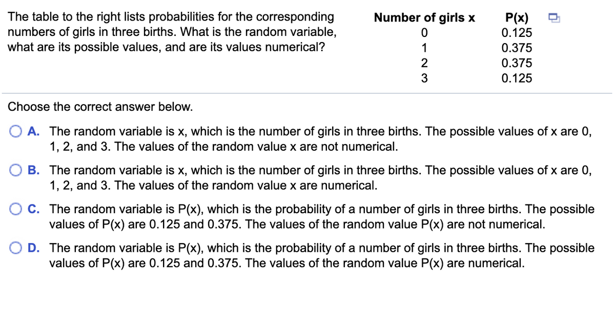 Number of girls x
The table to the right lists probabilities for the corresponding
numbers of girls in three births. What is the random variable,
what are its possible values, and are its values numerical?
P(x)
0.125
0.375
0.375
0.125
Choose the correct answer below.
A. The random variable is x, which is the number of girls in three births. The possible values of x are 0,
1, 2, and 3. The values of the random value x are not numerical.
B. The random variable is x, which is the number of girls in three births. The possible values of x are 0,
1, 2, and 3. The values of the random value x are numerical.
C. The random variable is P(x), which is the probability of a number of girls in three births. The possible
values of P(x) are 0.125 and 0.375. The values of the random value P(x) are not numerical.
D. The random variable is P(x), which is the probability of a number of girls in three births. The possible
values of P(x) are 0.125 and 0.375. The values of the random value P(x) are numerical.
or23
