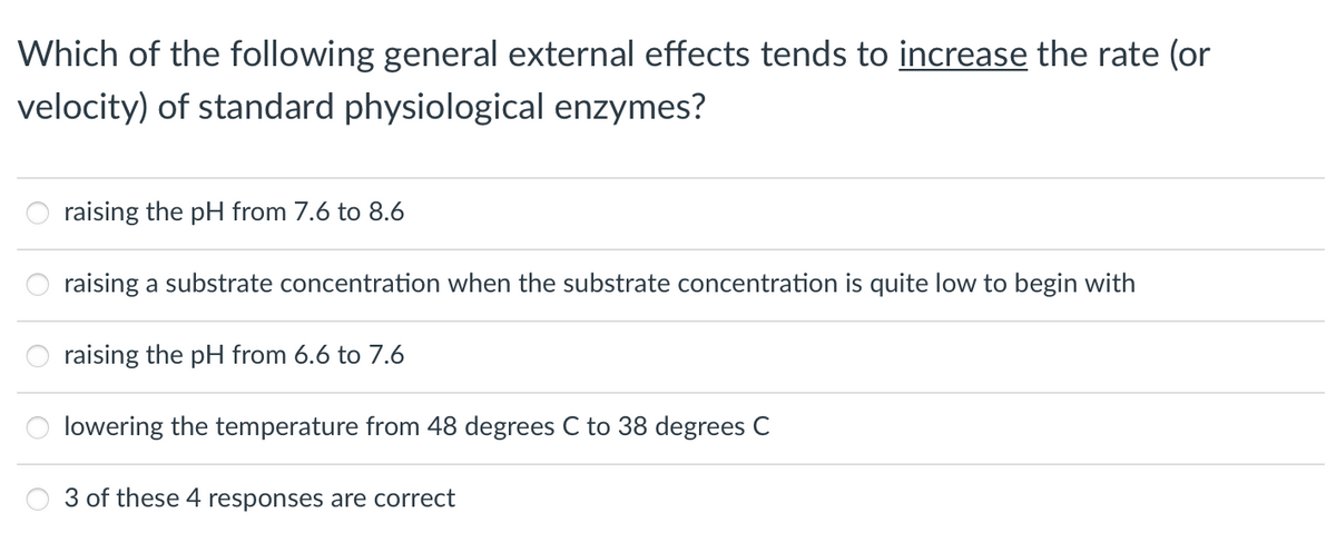 Which of the following general external effects tends to increase the rate (or
velocity) of standard physiological enzymes?
raising the pH from 7.6 to 8.6
raising a substrate concentration when the substrate concentration is quite low to begin with
raising the pH from 6.6 to 7.6
lowering the temperature from 48 degrees C to 38 degrees C
3 of these 4 responses are correct
