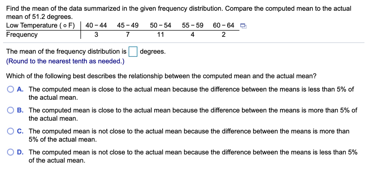 Find the mean of the data summarized in the given frequency distribution. Compare the computed mean to the actual
mean of 51.2 degrees.
Low Temperature (o F)
Frequency
40 - 44
45 - 49
50 - 54
55 - 59
60 – 64
7
11
4
2
The mean of the frequency distribution is
degrees.
(Round to the nearest tenth as needed.)
Which of the following best describes the relationship between the computed mean and the actual mean?
O A. The computed mean is close to the actual mean because the difference between the means is less than 5% of
the actual mean.
B. The computed mean is close to the actual mean because the difference between the means is more than 5% of
the actual mean.
C. The computed mean is not close to the actual mean because the difference between the means is more than
5% of the actual mean.
D. The computed mean is not close to the actual mean because the difference between the means is less than 5%
of the actual mean.
