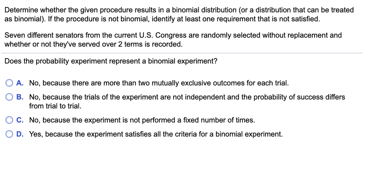 Determine whether the given procedure results in a binomial distribution (or a distribution that can be treated
as binomial). If the procedure is not binomial, identify at least one requirement that is not satisfied.
Seven different senators from the current U.S. Congress are randomly selected without replacement and
whether or not they've served over 2 terms is recorded.
Does the probability experiment represent a binomial experiment?
A. No, because there are more than two mutually exclusive outcomes for each trial.
B. No, because the trials of the experiment are not independent and the probability of success differs
from trial to trial.
C. No, because the experiment is not performed a fixed number of times.
D. Yes, because the experiment satisfies all the criteria for a binomial experiment.
