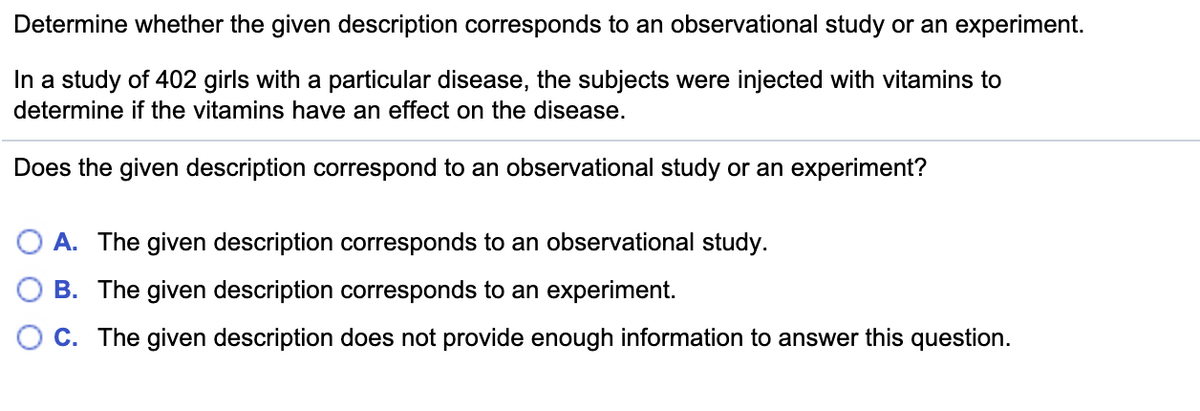 Determine whether the given description corresponds to an observational study or an experiment.
In a study of 402 girls with a particular disease, the subjects were injected with vitamins to
determine if the vitamins have an effect on the disease.
Does the given description correspond to an observational study or an experiment?
A. The given description corresponds to an observational study.
B. The given description corresponds to an experiment.
C. The given description does not provide enough information to answer this question.
