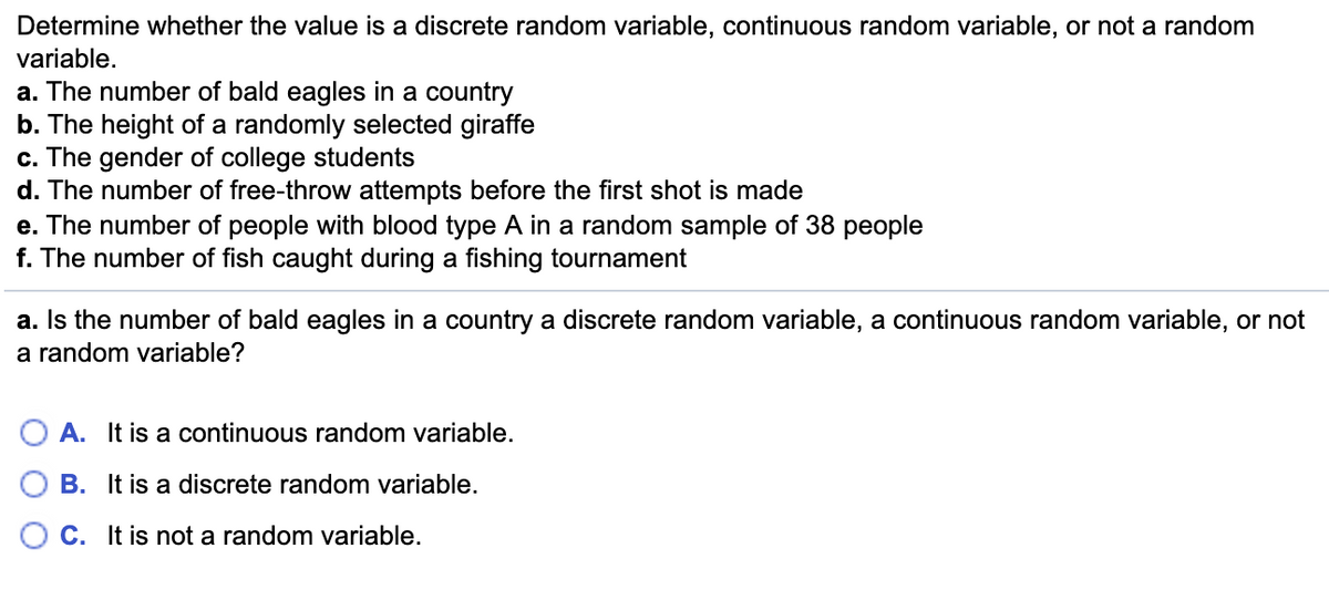 Determine whether the value is a discrete random variable, continuous random variable, or not a random
variable.
a. The number of bald eagles in a country
b. The height of a randomly selected giraffe
c. The gender of college students
d. The number of free-throw attempts before the first shot is made
e. The number of people with blood type A in a random sample of 38 people
f. The number of fish caught during a fishing tournament
a. Is the number of bald eagles in a country a discrete random variable, a continuous random variable, or not
a random variable?
O A. It is a continuous random variable.
B. It is a discrete random variable.
O C. It is not a random variable.
