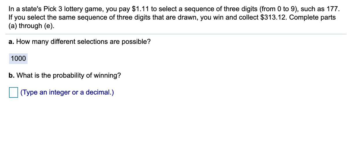 In a state's Pick 3 lottery game, you pay $1.11 to select a sequence of three digits (from 0 to 9), such as 177.
If you select the same sequence of three digits that are drawn, you win and collect $313.12. Complete parts
(a) through (e).
a. How many different selections are possible?
1000
b. What is the probability of winning?
(Type an integer or a decimal.)
