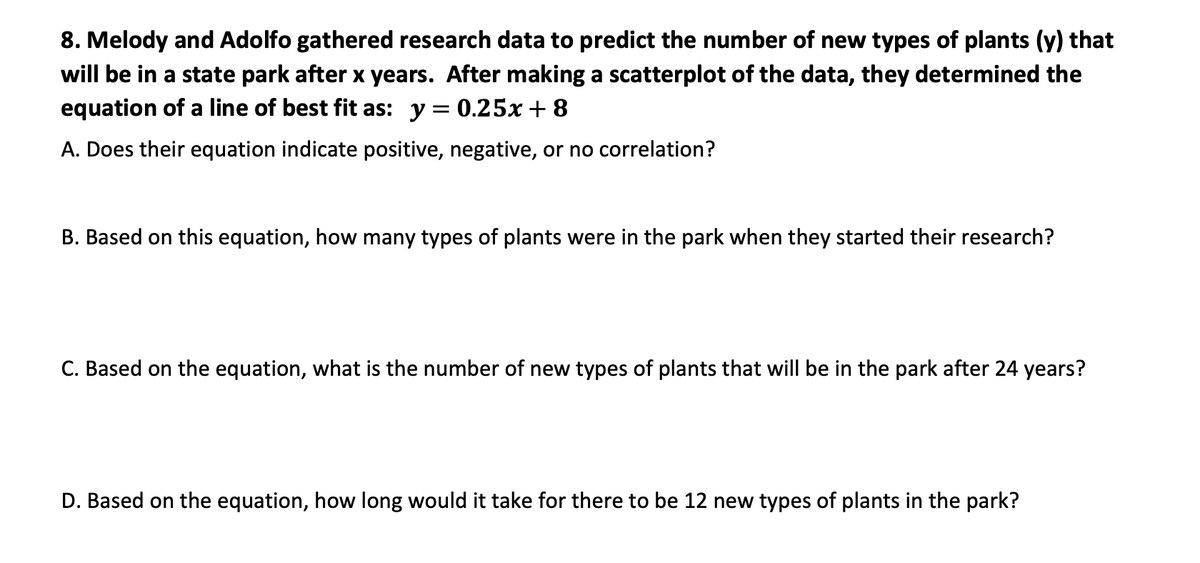 8. Melody and Adolfo gathered research data to predict the number of new types of plants (y) that
will be in a state park after x years. After making a scatterplot of the data, they determined the
equation of a line of best fit as: y = 0.25x +8
A. Does their equation indicate positive, negative, or no correlation?
B. Based on this equation, how many types of plants were in the park when they started their research?
C. Based on the equation, what is the number of new types of plants that will be in the park after 24 years?
D. Based on the equation, how long would it take for there to be 12 new types of plants in the park?
