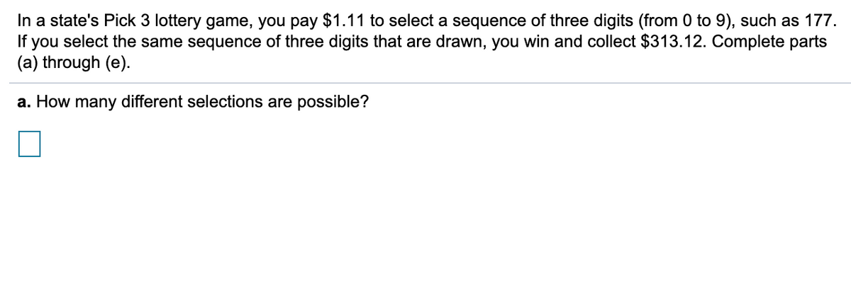 In a state's Pick 3 lottery game, you pay $1.11 to select a sequence of three digits (from 0 to 9), such as 177.
If you select the same sequence of three digits that are drawn, you win and collect $313.12. Complete parts
(a) through (e).
a. How many different selections are possible?
