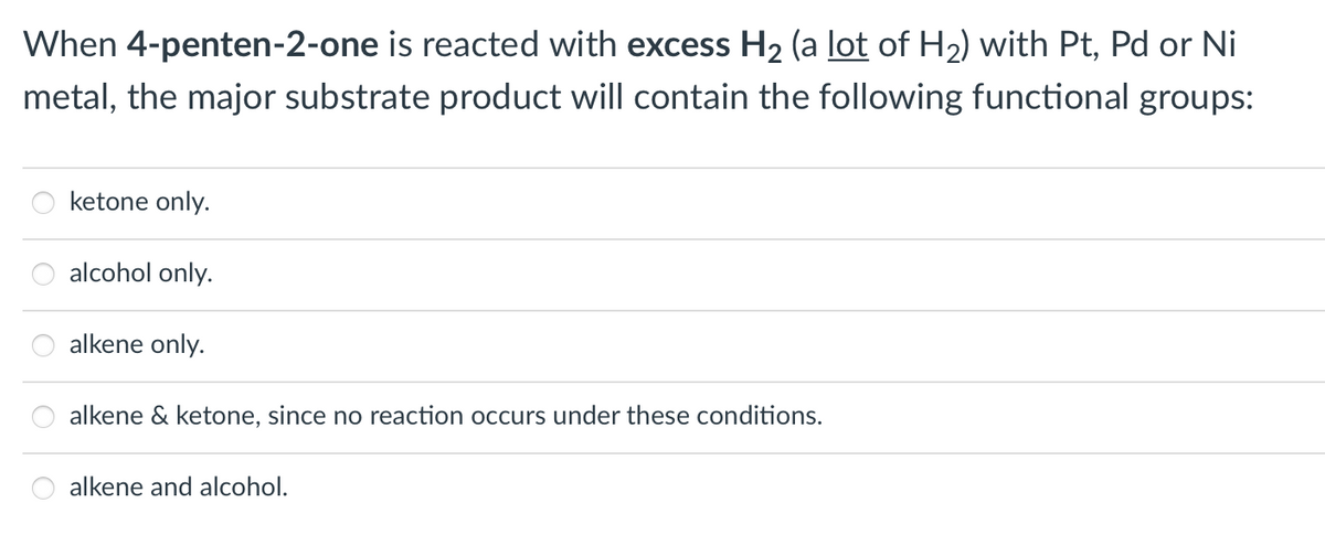 When 4-penten-2-one is reacted with excess H2 (a lot of H2) with Pt, Pd or Ni
metal, the major substrate product will contain the following functional groups:
ketone only.
alcohol only.
alkene only.
alkene & ketone, since no reaction occurs under these conditions.
alkene and alcohol.
