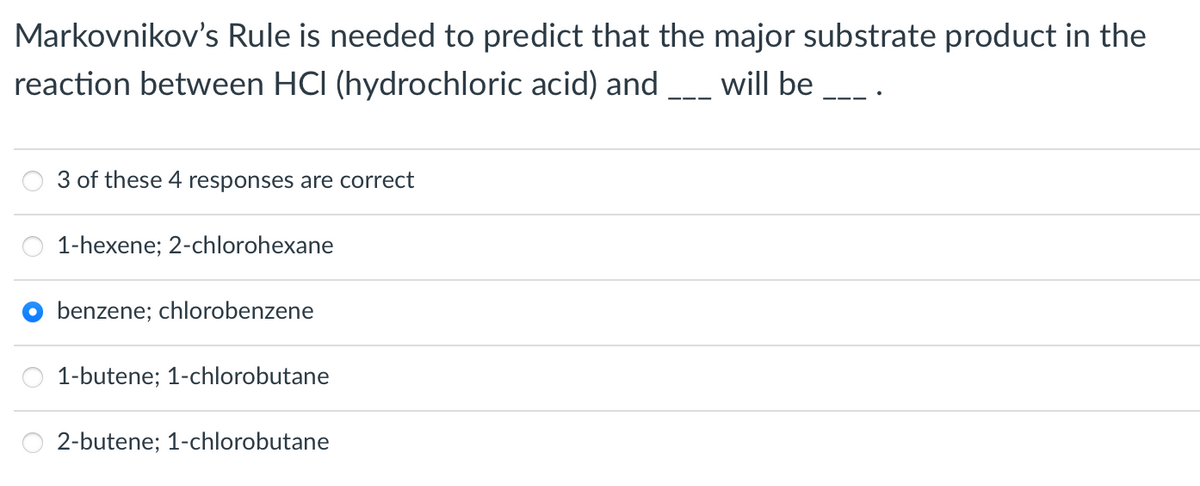 Markovnikov's Rule is needed to predict that the major substrate product in the
reaction between HCI (hydrochloric acid) and __ will be
3 of these 4 responses are correct
1-hexene; 2-chlorohexane
benzene; chlorobenzene
1-butene; 1-chlorobutane
2-butene; 1-chlorobutane

