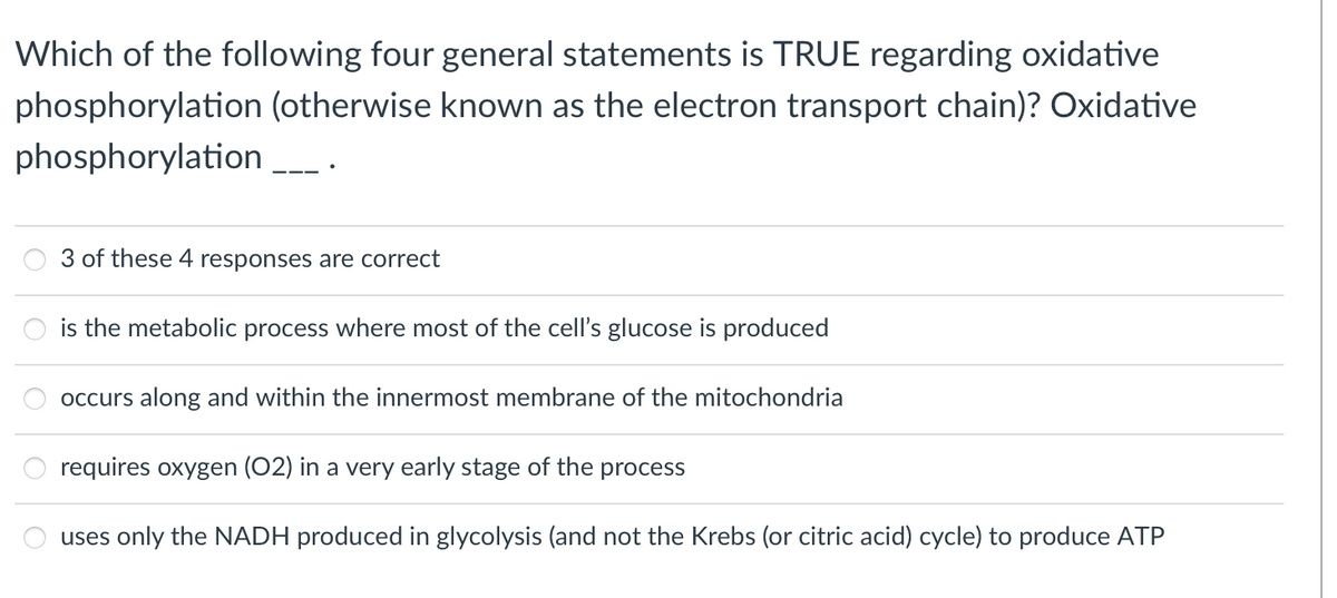Which of the following four general statements is TRUE regarding oxidative
phosphorylation (otherwise known as the electron transport chain)? Oxidative
phosphorylation .
3 of these 4 responses are correct
is the metabolic process where most of the cell's glucose is produced
occurs along and within the innermost membrane of the mitochondria
requires oxygen (02) in a very early stage of the process
uses only the NADH produced in glycolysis (and not the Krebs (or citric acid) cycle) to produce ATP
