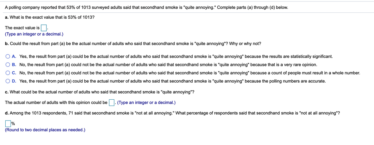 A polling company reported that 53% of 1013 surveyed adults said that secondhand smoke is "quite annoying." Complete parts (a) through (d) below.
a. What is the exact value that is 53% of 1013?
The exact value is
(Type an integer or a decimal.)
b. Could the result from part (a) be the actual number of adults who said that secondhand smoke is "quite annoying"? Why or why not?
O A. Yes, the result from part (a) could be the actual number of adults who said that secondhand smoke is "quite annoying" because the results are statistically significant.
B. No, the result from part (a) could not be the actual number of adults who said that secondhand smoke is "quite annoying" because that is a very rare opinion.
O C. No, the result from part (a) could not be the actual number of adults who said that secondhand smoke is "quite annoying" because a count of people must result in a whole number.
D. Yes, the result from part (a) could be the actual number of adults who said that secondhand smoke is "quite annoying" because the polling numbers are accurate.
c. What could be the actual number of adults who said that secondhand smoke is "quite annoying"?
The actual number of adults with this opinion could be. (Type an integer or a decimal.)
d. Among the 1013 respondents, 71 said that secondhand smoke is "not at all annoying." What percentage of respondents said that secondhand smoke is "not at all annoying"?
%3D
%
(Round to two decimal places as needed.)
