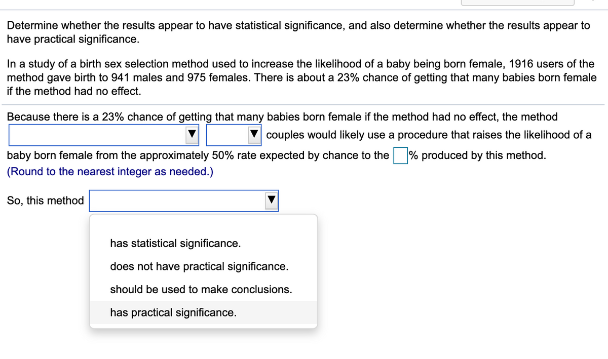 Determine whether the results appear to have statistical significance, and also determine whether the results appear to
have practical significance.
In a study of a birth sex selection method used to increase the likelihood of a baby being born female, 1916 users of the
method gave birth to 941 males and 975 females. There is about a 23% chance of getting that many babies born female
if the method had no effect.
Because there is a 23% chance of getting that many babies born female if the method had no effect, the method
couples would likely use a procedure that raises the likelihood of a
baby born female from the approximately 50% rate expected by chance to the % produced by this method.
(Round to the nearest integer as needed.)
So, this method
has statistical significance.
does not have practical significance.
should be used to make conclusions.
has practical significance.
