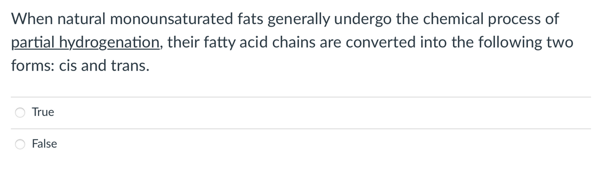 When natural monounsaturated fats generally undergo the chemical process of
partial hydrogenation, their fatty acid chains are converted into the following two
forms: cis and trans.
True
False
