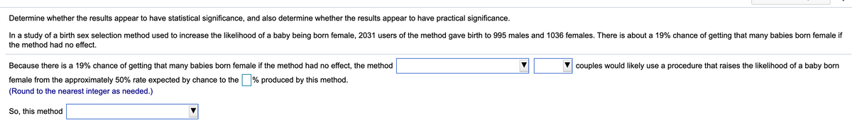 Determine whether the results appear to have statistical significance, and also determine whether the results appear to have practical significance.
In a study of a birth sex selection method used to increase the likelihood of a baby being born female, 2031 users of the method gave birth to 995 males and 1036 females. There is about a 19% chance of getting that many babies born female if
the method had no effect.
Because there is a 19% chance of getting that many babies born female
the method had no effect, the method
couples would likely use a procedure that raises the likelihood of a baby born
female from the approximately 50% rate expected by chance to the % produced by this method.
(Round to the nearest integer as needed.)
So, this method

