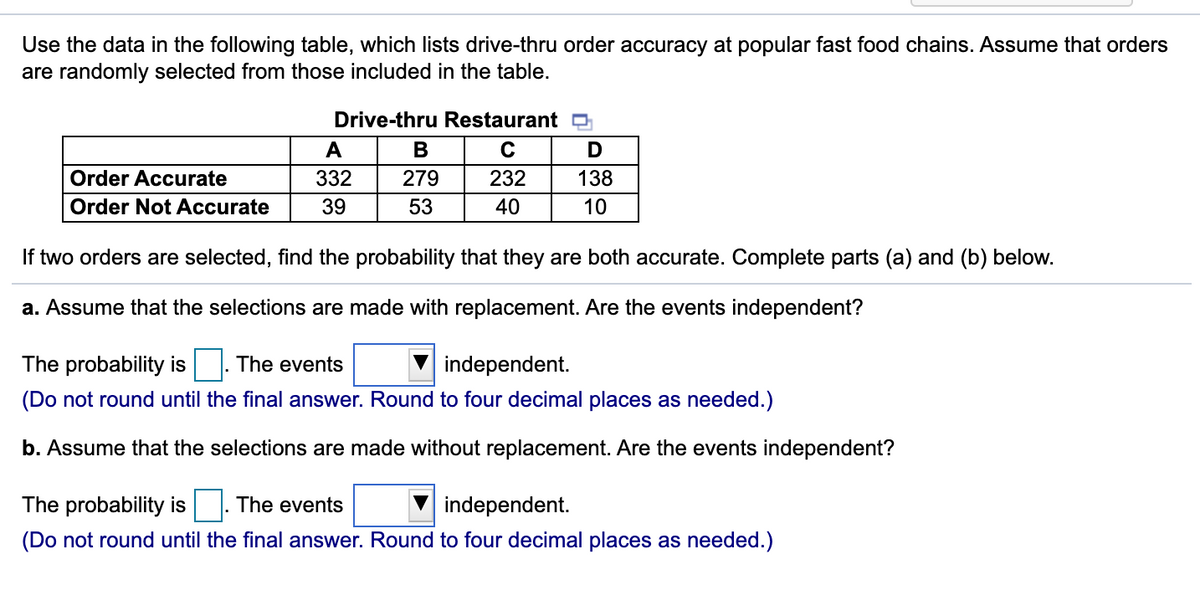 Use the data in the following table, which lists drive-thru order accuracy at popular fast food chains. Assume that orders
are randomly selected from those included in the table.
Drive-thru Restaurant
A
Order Accurate
332
279
232
138
Order Not Accurate
39
53
40
10
If two orders are selected, find the probability that they are both accurate. Complete parts (a) and (b) below.
a. Assume that the selections are made with replacement. Are the events independent?
The probability is
The events
independent.
(Do not round until the final answer. Round to four decimal places as needed.)
b. Assume that the selections are made without replacement. Are the events independent?
The probability is |. The events
independent.
(Do not round until the final answer. Round to four decimal places as needed.)
