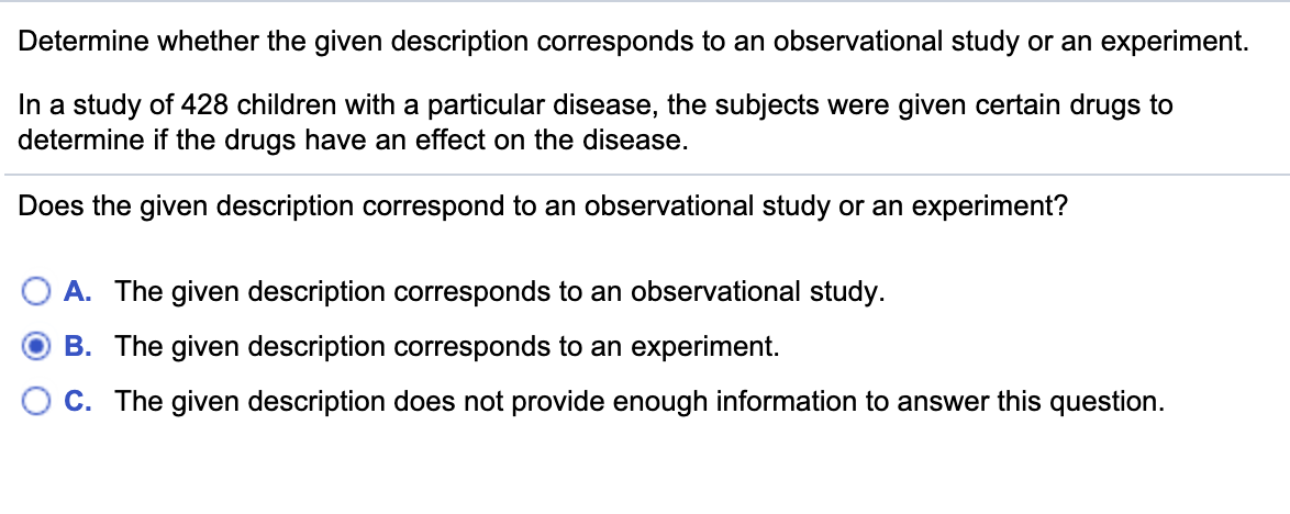 Determine whether the given description corresponds to an observational study or an experiment.
In a study of 428 children with a particular disease, the subjects were given certain drugs to
determine if the drugs have an effect on the disease.
Does the given description correspond to an observational study or an experiment?
A. The given description corresponds to an observational study.
B. The given description corresponds to an experiment.
O C. The given description does not provide enough information to answer this question.
