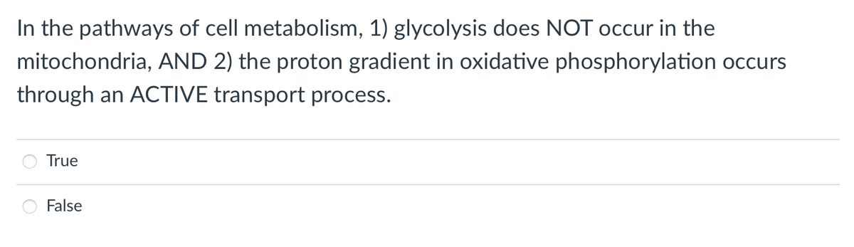 In the pathways of cell metabolism, 1) glycolysis does NOT occur in the
mitochondria, AND 2) the proton gradient in oxidative phosphorylation occurs
through an ACTIVE transport process.
True
False

