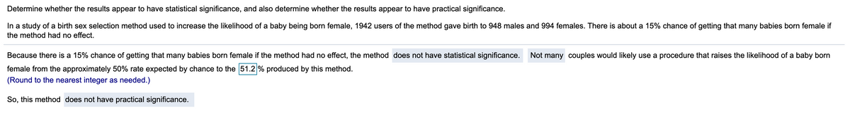 Determine whether the results appear to have statistical significance, and also determine whether the results appear to have practical significance.
In a study of a birth sex selection method used to increase the likelihood of a baby being born female, 1942 users of the method gave birth to 948 males and 994 females. There is about a 15% chance of getting that many babies born female if
the method had no effect.
Because there is a 15% chance of getting that many babies born female if the method had no effect, the method does not have statistical significance.
Not many couples would likely use a procedure that raises the likelihood of a baby born
female from the approximately 50% rate expected by chance to the 51.2 % produced by this method.
(Round to the nearest integer as needed.)
So, this method does not have practical significance.
